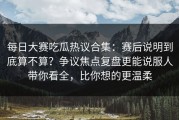 每日大赛吃瓜热议合集：赛后说明到底算不算？争议焦点复盘更能说服人带你看全，比你想的更温柔