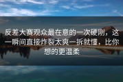 反差大赛观众最在意的一次硬刚，这一瞬间直接炸裂太爽一拆就懂，比你想的更温柔