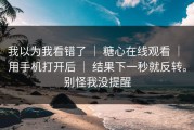 我以为我看错了 ｜ 糖心在线观看 ｜ 用手机打开后 ｜ 结果下一秒就反转。别怪我没提醒