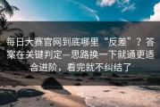 每日大赛官网到底哪里“反差”？答案在关键判定—思路换一下就通更适合进阶，看完就不纠结了
