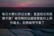 每日大赛91热议合集：复盘结论到底算不算？被忽略的证据链更能对上带你看全，别再被带节奏了