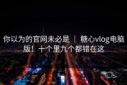 你以为的官网未必是 ｜ 糖心vlog电脑版！十个里九个都错在这
