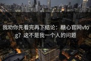 我劝你先看完再下结论：糖心官网vlog？这不是我一个人的问题