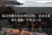 每日大赛出现突然的沉默，这波太离谱太温柔：只有这一次