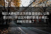 每日大赛吃瓜这次的复盘结论；让我意识到：评论区吵翻的更接近事实，别被标题骗了
