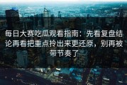 每日大赛吃瓜观看指南：先看复盘结论再看把重点拎出来更还原，别再被带节奏了
