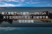 有人发现了一个细节——17c.com ｜ 关于官网跳转的说法？别被带节奏，但也别装瞎