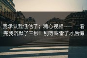 我承认我低估了；糖心视频—— ｜ 看完我沉默了三秒！别等踩雷了才后悔