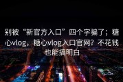 别被“新官方入口”四个字骗了；糖心vlog，糖心vlog入口官网？不花钱也能搞明白