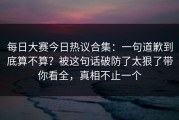 每日大赛今日热议合集：一句道歉到底算不算？被这句话破防了太狠了带你看全，真相不止一个