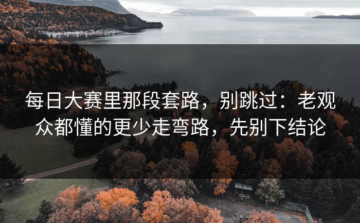 每日大赛里那段套路，别跳过：老观众都懂的更少走弯路，先别下结论