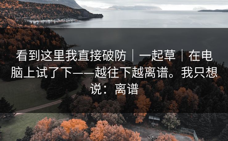 看到这里我直接破防｜一起草｜在电脑上试了下——越往下越离谱。我只想说：离谱
