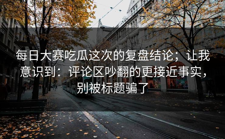 每日大赛吃瓜这次的复盘结论；让我意识到：评论区吵翻的更接近事实，别被标题骗了