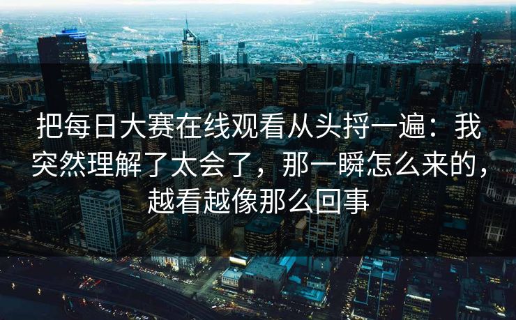 把每日大赛在线观看从头捋一遍：我突然理解了太会了，那一瞬怎么来的，越看越像那么回事