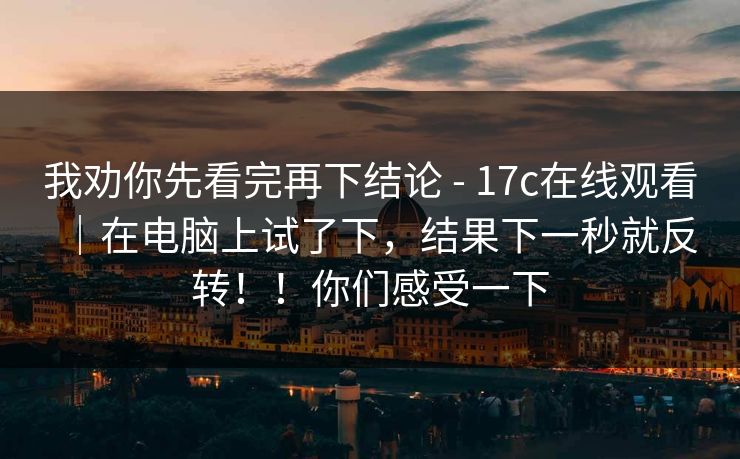 我劝你先看完再下结论 - 17c在线观看｜在电脑上试了下，结果下一秒就反转！！你们感受一下