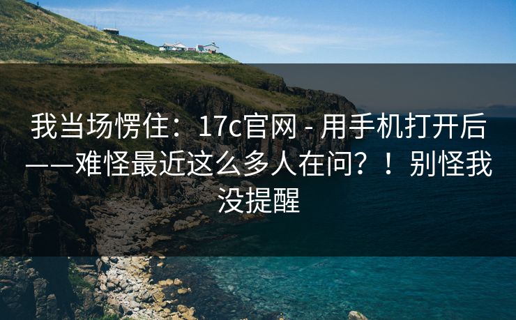 我当场愣住：17c官网 - 用手机打开后——难怪最近这么多人在问？！别怪我没提醒