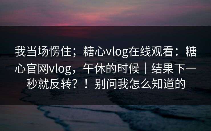 我当场愣住；糖心vlog在线观看：糖心官网vlog，午休的时候｜结果下一秒就反转？！别问我怎么知道的
