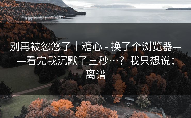 别再被忽悠了|糖心 - 换了个浏览器——看完我沉默了三秒…?我只想说:离谱 别再被忽悠了|糖心 - 换了个浏览器——看完我沉默了三秒…?我只想说:离谱