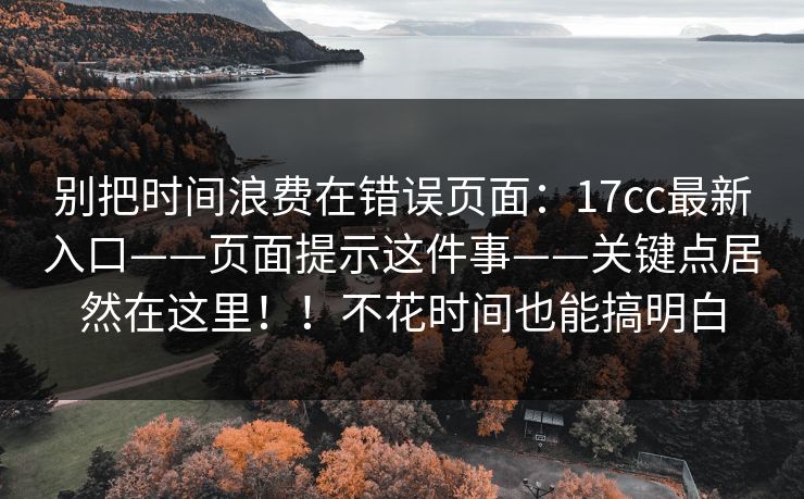别把时间浪费在错误页面:17cc最新入口——页面提示这件事——关键点居然在这里!!不花时间也能搞明白 别把时间浪费在错误页面:17cc最新入口——页面提示这件事——关键点居然在这里!!不花时间也能搞明白