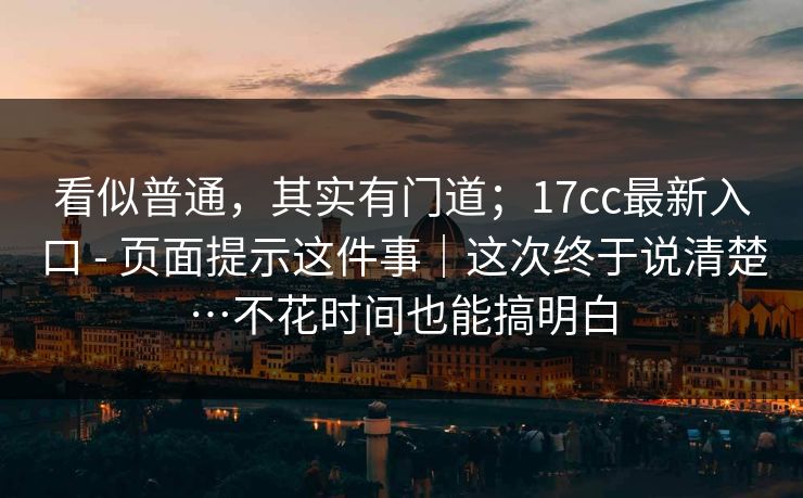 看似普通,其实有门道;17cc最新入口 - 页面提示这件事|这次终于说清楚…不花时间也能搞明白 看似普通,其实有门道;17cc最新入口 - 页面提示这件事|这次终于说清楚…不花时间也能搞明白