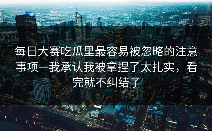 每日大赛吃瓜里最容易被忽略的注意事项—我承认我被拿捏了太扎实，看完就不纠结了