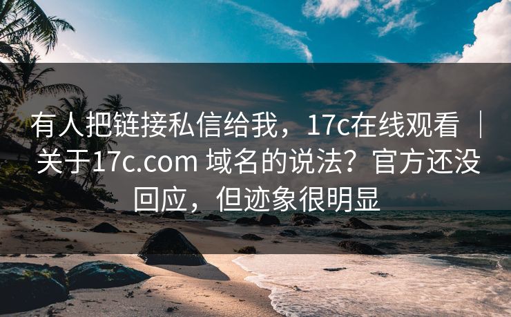 有人把链接私信给我，17c在线观看 ｜ 关于17c.com 域名的说法？官方还没回应，但迹象很明显