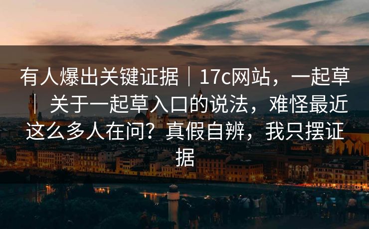 有人爆出关键证据｜17c网站，一起草 ｜ 关于一起草入口的说法，难怪最近这么多人在问？真假自辨，我只摆证据