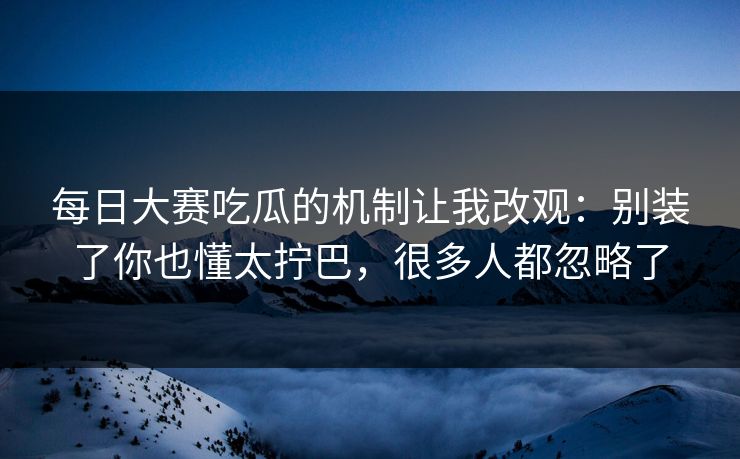 每日大赛吃瓜的机制让我改观：别装了你也懂太拧巴，很多人都忽略了