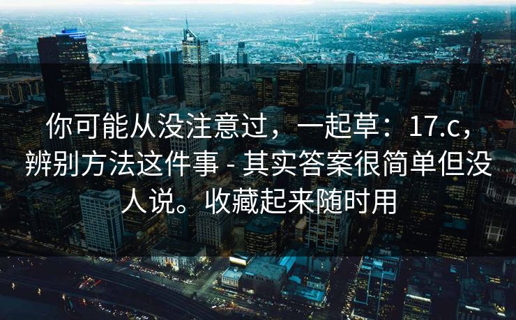你可能从没注意过，一起草：17.c，辨别方法这件事 - 其实答案很简单但没人说。收藏起来随时用
