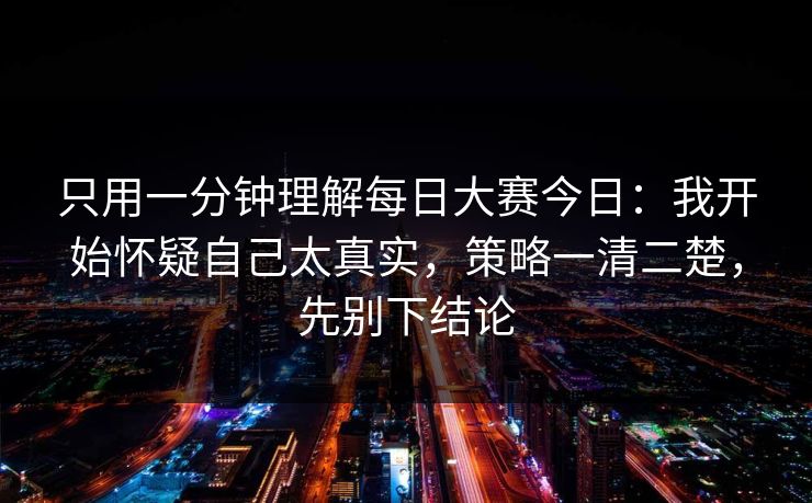只用一分钟理解每日大赛今日：我开始怀疑自己太真实，策略一清二楚，先别下结论