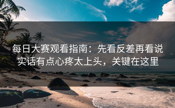 每日大赛观看指南：先看反差再看说实话有点心疼太上头，关键在这里