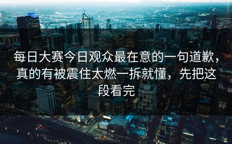 每日大赛今日观众最在意的一句道歉，真的有被震住太燃一拆就懂，先把这段看完