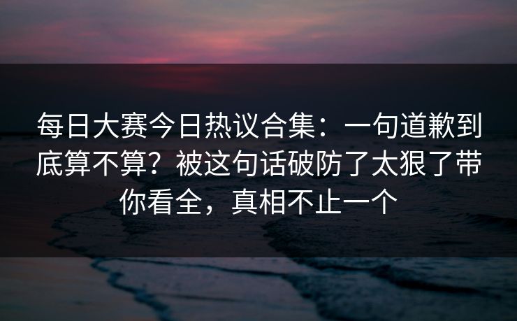 每日大赛今日热议合集:一句道歉到底算不算?被这句话破防了太狠了带你看全,真相不止一个 每日大赛今日热议合集:一句道歉到底算不算?被这句话破防了太狠了带你看全,真相不止一个