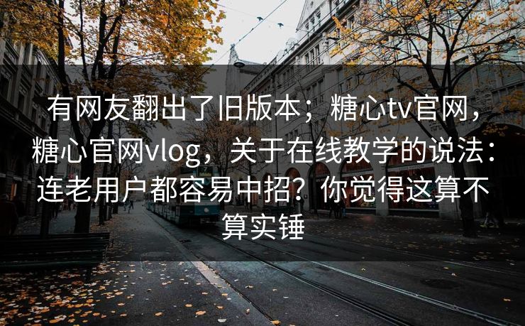 有网友翻出了旧版本;糖心tv官网,糖心官网vlog,关于在线教学的说法:连老用户都容易中招?你觉得这算不算实锤 有网友翻出了旧版本;糖心tv官网,糖心官网vlog,关于在线教学的说法:连老用户都容易中招?你觉得这算不算实锤