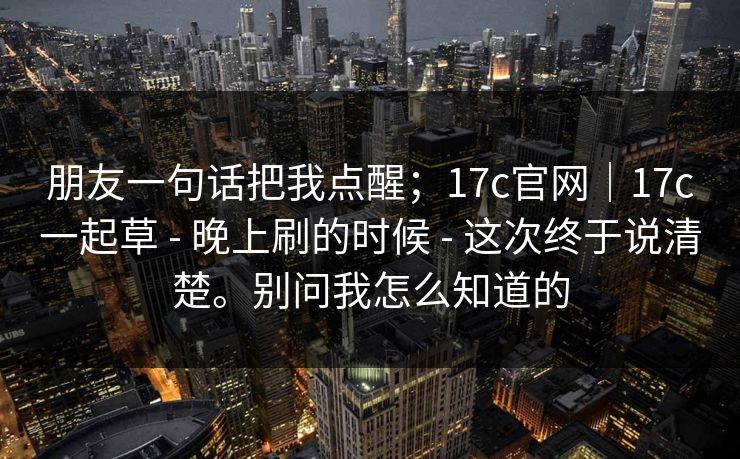 朋友一句话把我点醒;17c官网|17c一起草 - 晚上刷的时候 - 这次终于说清楚。别问我怎么知道的 朋友一句话把我点醒;17c官网|17c一起草 - 晚上刷的时候 - 这次终于说清楚。别问我怎么知道的