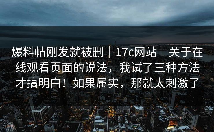 爆料帖刚发就被删｜17c网站｜关于在线观看页面的说法，我试了三种方法才搞明白！如果属实，那就太刺激了