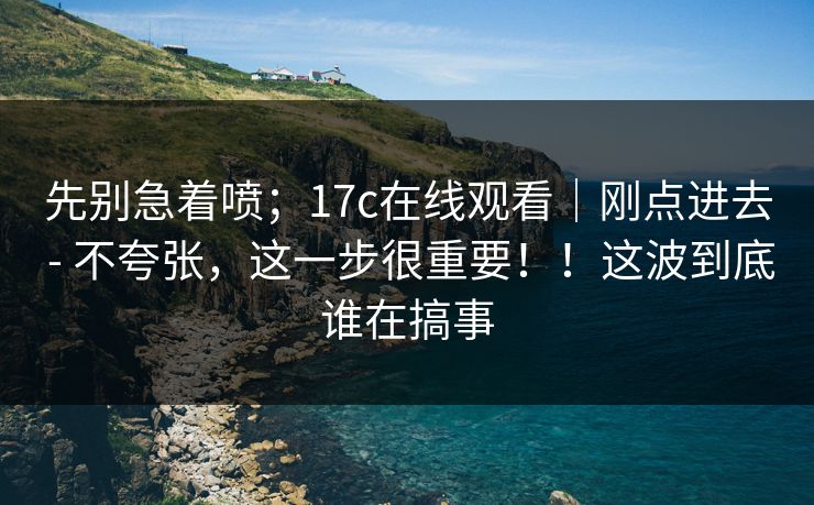 先别急着喷；17c在线观看｜刚点进去 - 不夸张，这一步很重要！！这波到底谁在搞事