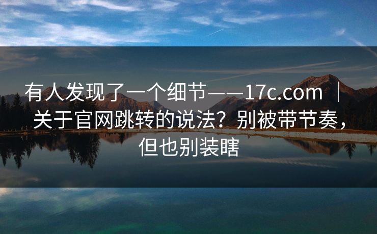 有人发现了一个细节——17c.com | 关于官网跳转的说法?别被带节奏,但也别装瞎 有人发现了一个细节——17c.com | 关于官网跳转的说法?别被带节奏,但也别装瞎