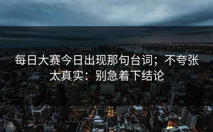 每日大赛今日出现那句台词；不夸张太真实：别急着下结论
