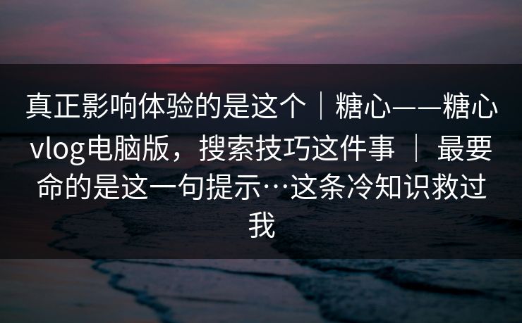 真正影响体验的是这个｜糖心——糖心vlog电脑版，搜索技巧这件事 ｜ 最要命的是这一句提示…这条冷知识救过我