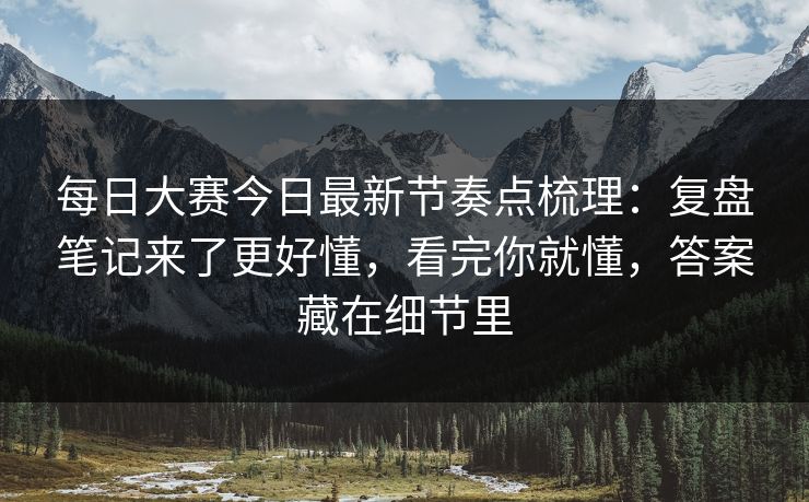 每日大赛今日最新节奏点梳理：复盘笔记来了更好懂，看完你就懂，答案藏在细节里