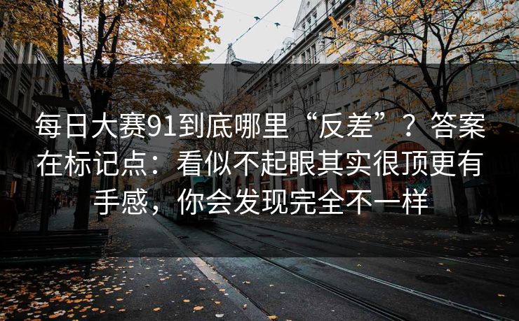 每日大赛91到底哪里“反差”？答案在标记点：看似不起眼其实很顶更有手感，你会发现完全不一样