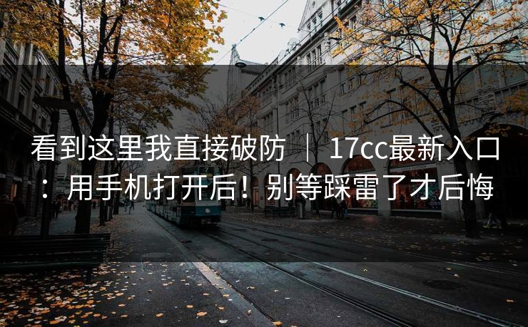 看到这里我直接破防 ｜ 17cc最新入口：用手机打开后！别等踩雷了才后悔
