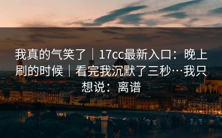 我真的气笑了｜17cc最新入口：晚上刷的时候｜看完我沉默了三秒…我只想说：离谱
