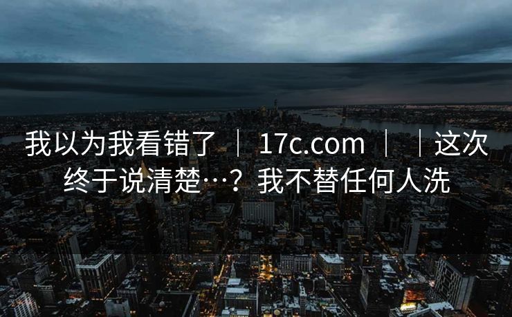 我以为我看错了 ｜ 17c.com ｜ ｜这次终于说清楚…？我不替任何人洗