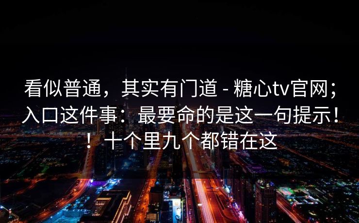 看似普通，其实有门道 - 糖心tv官网；入口这件事：最要命的是这一句提示！！十个里九个都错在这