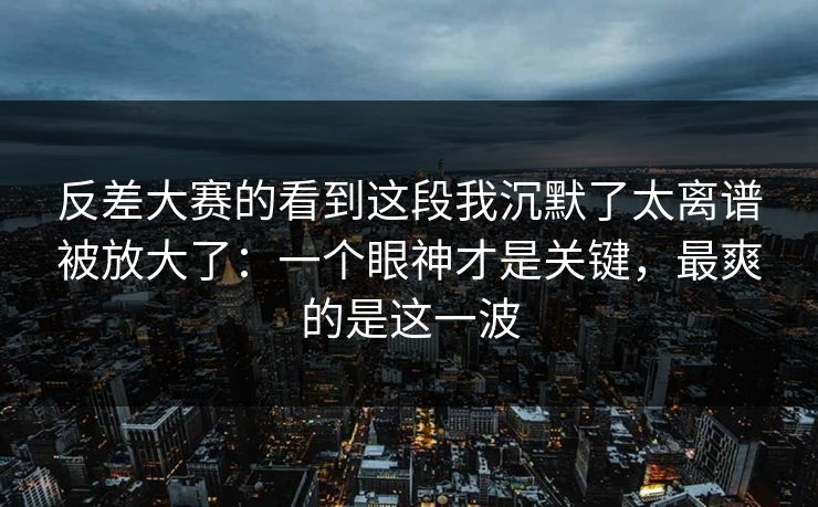 反差大赛的看到这段我沉默了太离谱被放大了：一个眼神才是关键，最爽的是这一波