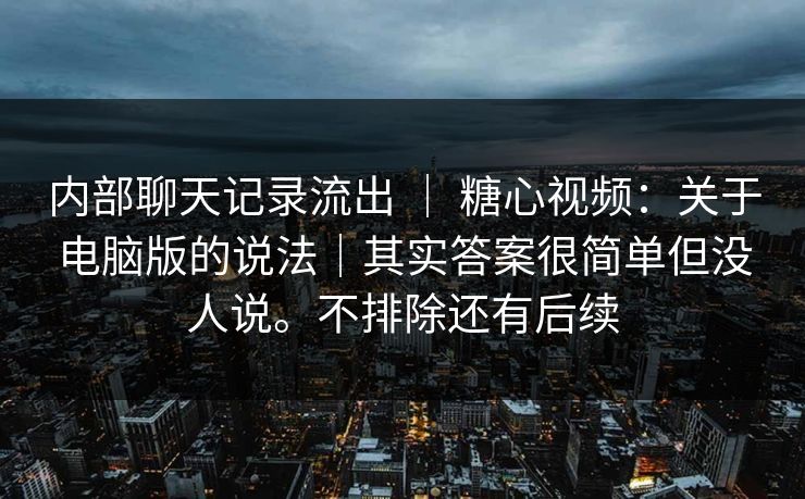 内部聊天记录流出 | 糖心视频:关于电脑版的说法|其实答案很简单但没人说。不排除还有后续 内部聊天记录流出 | 糖心视频:关于电脑版的说法|其实答案很简单但没人说。不排除还有后续