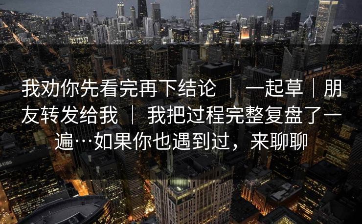 我劝你先看完再下结论 | 一起草|朋友转发给我 | 我把过程完整复盘了一遍…如果你也遇到过,来聊聊 我劝你先看完再下结论 | 一起草|朋友转发给我 | 我把过程完整复盘了一遍…如果你也遇到过,来聊聊