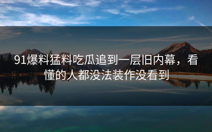 91爆料猛料吃瓜追到一层旧内幕,看懂的人都没法装作没看到 91爆料猛料吃瓜追到一层旧内幕,看懂的人都没法装作没看到